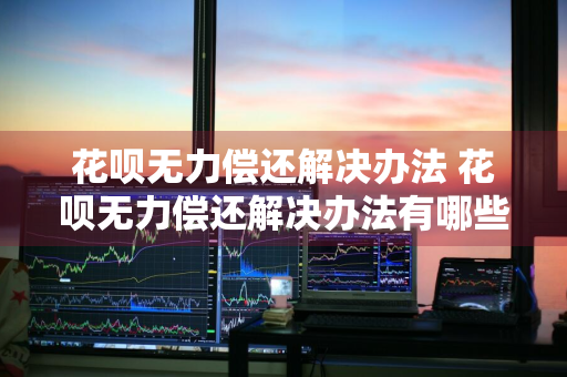 花呗无力偿还解决办法 花呗无力偿还解决办法有哪些
