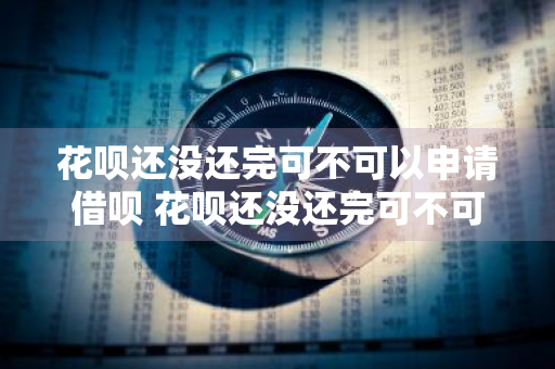 花呗还没还完可不可以申请借呗 花呗还没还完可不可以申请借呗额度