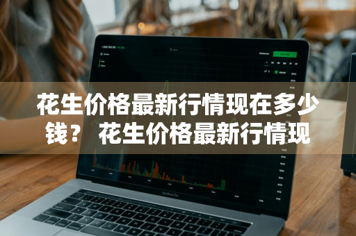 花生价格最新行情现在多少钱？ 花生价格最新行情现在多少钱一斤