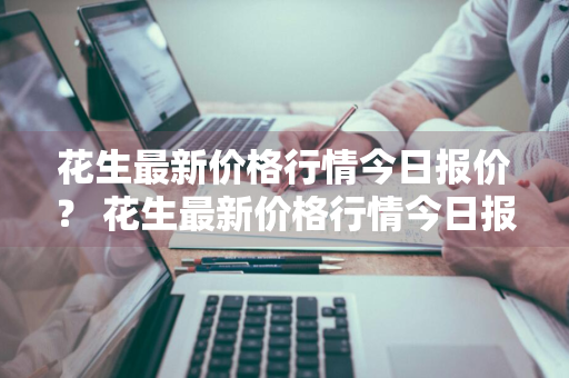 花生最新价格行情今日报价？ 花生最新价格行情今日报价查询