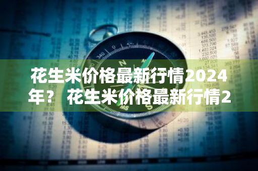 花生米价格最新行情2024年？ 花生米价格最新行情2024年5月14日