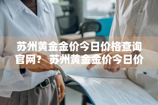 苏州黄金金价今日价格查询官网？ 苏州黄金金价今日价格查询官网