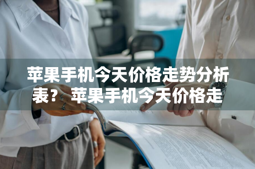 苹果手机今天价格走势分析表？ 苹果手机今天价格走势分析表最新