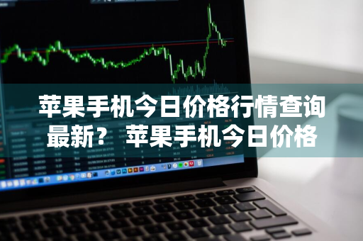 苹果手机今日价格行情查询最新？ 苹果手机今日价格行情查询最新