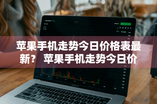 苹果手机走势今日价格表最新？ 苹果手机走势今日价格表最新款