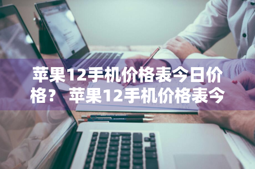 苹果12手机价格表今日价格？ 苹果12手机价格表今日价格