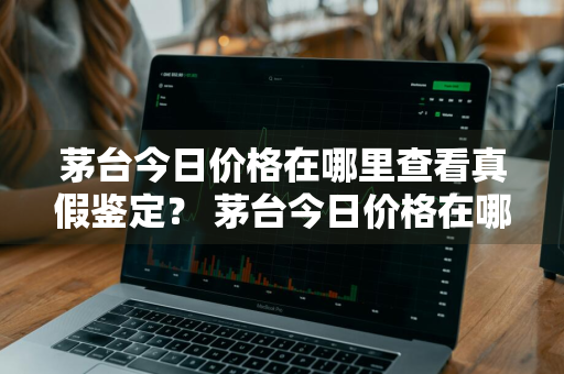 茅台今日价格在哪里查看真假鉴定？ 茅台今日价格在哪里查看真假鉴定结果