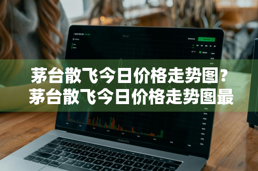 茅台散飞今日价格走势图？ 茅台散飞今日价格走势图最新