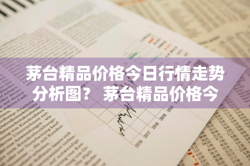 茅台精品价格今日行情走势分析图？ 茅台精品价格今日行情走势分析图表