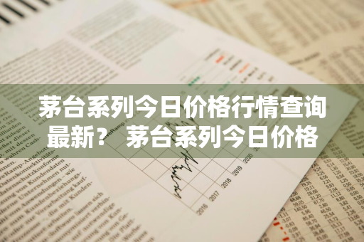茅台系列今日价格行情查询最新？ 茅台系列今日价格行情查询最新