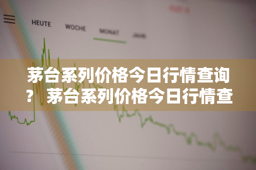 茅台系列价格今日行情查询？ 茅台系列价格今日行情查询表