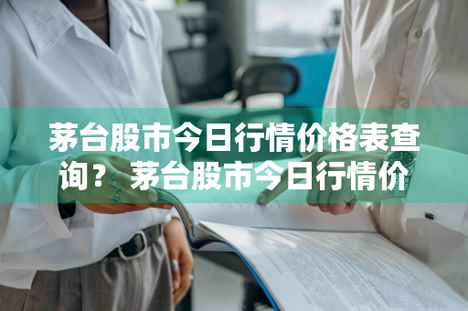 茅台股市今日行情价格表查询？ 茅台股市今日行情价格表查询最新