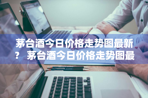 茅台酒今日价格走势图最新？ 茅台酒今日价格走势图最新消息
