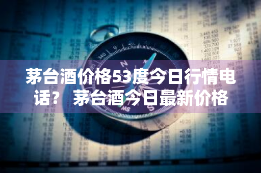 茅台酒价格53度今日行情电话？ 茅台酒今日最新价格行情