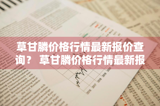 草甘膦价格行情最新报价查询？ 草甘膦价格行情最新报价查询表