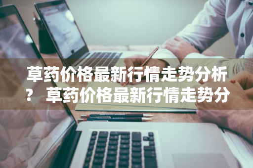 草药价格最新行情走势分析？ 草药价格最新行情走势分析图