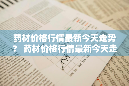 药材价格行情最新今天走势？ 药材价格行情最新今天走势图