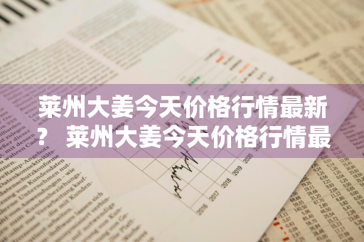 莱州大姜今天价格行情最新？ 莱州大姜今天价格行情最新消息