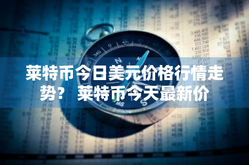 莱特币今日美元价格行情走势？ 莱特币今天最新价