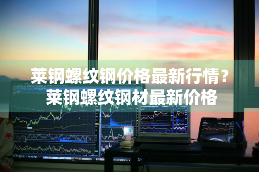 莱钢螺纹钢价格最新行情？ 莱钢螺纹钢材最新价格