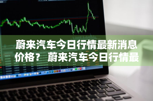 蔚来汽车今日行情最新消息价格？ 蔚来汽车今日行情最新消息价格表