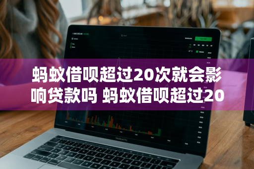 蚂蚁借呗超过20次就会影响贷款吗 蚂蚁借呗超过20次就会影响贷款吗为什么