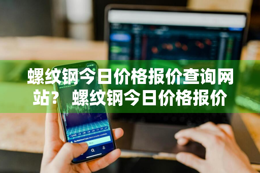 螺纹钢今日价格报价查询网站？ 螺纹钢今日价格报价查询网站官网