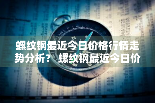 螺纹钢最近今日价格行情走势分析？ 螺纹钢最近今日价格行情走势分析图