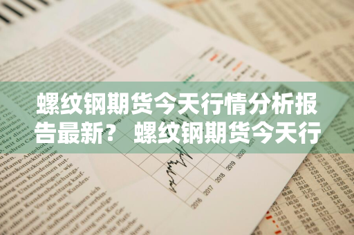 螺纹钢期货今天行情分析报告最新？ 螺纹钢期货今天行情价