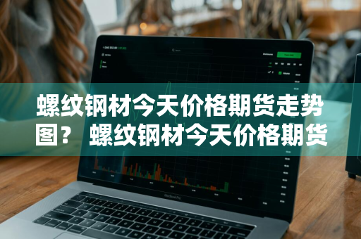 螺纹钢材今天价格期货走势图？ 螺纹钢材今天价格期货走势图最新