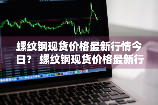 螺纹钢现货价格最新行情今日？ 螺纹钢现货价格最新行情今日报价