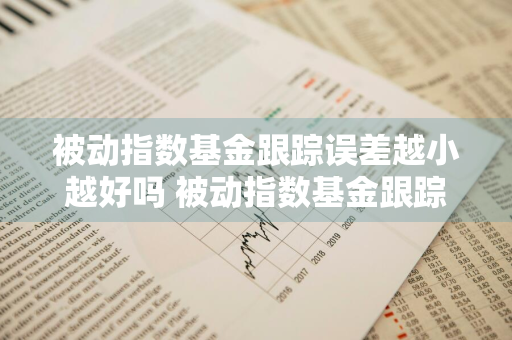 被动指数基金跟踪误差越小越好吗 被动指数基金跟踪误差越小越好吗为什么