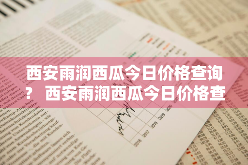 西安雨润西瓜今日价格查询？ 西安雨润西瓜今日价格查询表
