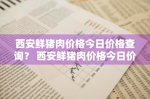 西安鲜猪肉价格今日价格查询？ 西安鲜猪肉价格今日价格查询表