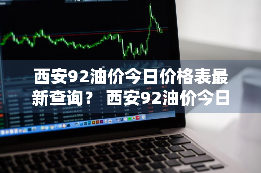 西安92油价今日价格表最新查询？ 西安92油价今日价格表最新查询电话