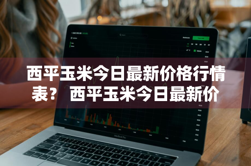 西平玉米今日最新价格行情表？ 西平玉米今日最新价格行情表图片