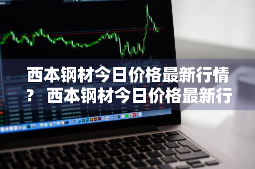 西本钢材今日价格最新行情？ 西本钢材今日价格最新行情走势