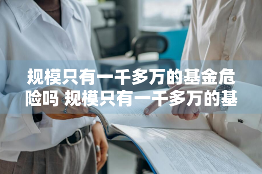 规模只有一千多万的基金危险吗 规模只有一千多万的基金危险吗知乎