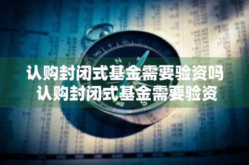 认购封闭式基金需要验资吗 认购封闭式基金需要验资吗知乎