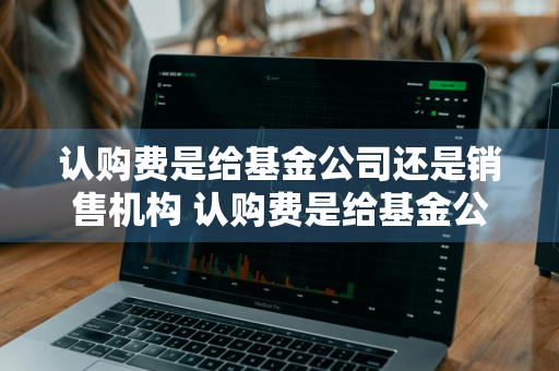 认购费是给基金公司还是销售机构 认购费是给基金公司还是销售机构交