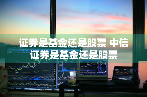 证券是基金还是股票 中信证券是基金还是股票
