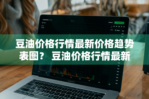 豆油价格行情最新价格趋势表图？ 豆油价格行情最新价格趋势表图片