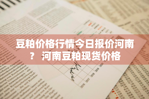 豆粕价格行情今日报价河南？ 河南豆粕现货价格