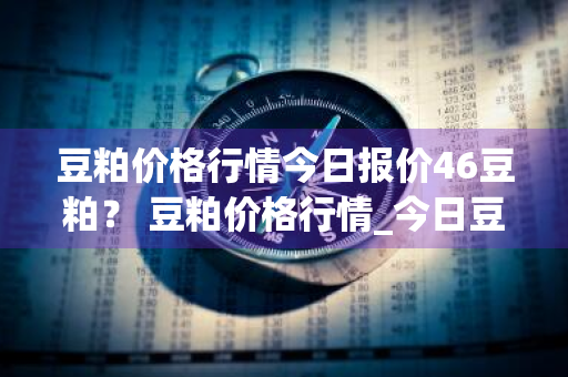 豆粕价格行情今日报价46豆粕？ 豆粕价格行情_今日豆粕
