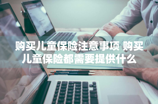 购买儿童保险注意事项 购买儿童保险都需要提供什么