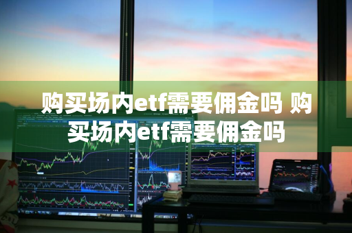 购买场内etf需要佣金吗 购买场内etf需要佣金吗