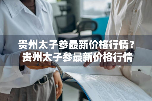 贵州太子参最新价格行情？ 贵州太子参最新价格行情走势