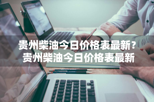 贵州柴油今日价格表最新？ 贵州柴油今日价格表最新消息
