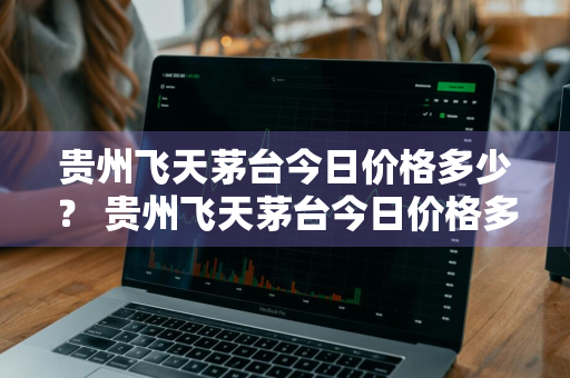 贵州飞天茅台今日价格多少？ 贵州飞天茅台今日价格多少钱