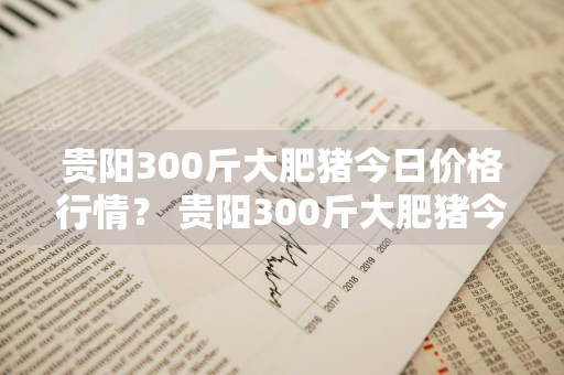 贵阳300斤大肥猪今日价格行情？ 贵阳300斤大肥猪今日价格行情走势